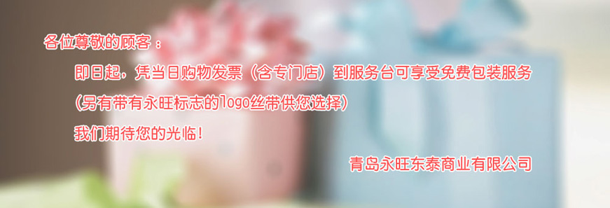 各位尊敬的(de)顧客：即日(rì)起，憑當日(rì)購(gòu)物(wù)發票(piào)（含專門(mén)店(diàn)）到(dào)服務台可(kě)享受免費(fèi)包裝服務 （另有(yǒu)帶有(yǒu)永旺标志(zhì)的(de)logo絲帶供您選擇）我們期待您的(de)光(guāng)臨！青島永旺動态商業(yè)有(yǒu)限公司